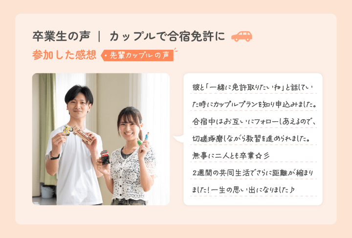 卒業生からのコメント 彼とのドライブが楽しみです 免許を取りたいねって話を彼としてた時、このカップルプランがあることを知ってここにしよう!って決めました。合宿中はお互い助け合って、彼と来て良かったと思ったし、無事二人で卒業できて、この約2週間で更に距離が縮まりました!カップルで合宿免許を考えている方にはとってもオススメです♪